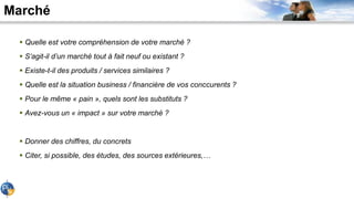 Marché
 Quelle est votre compréhension de votre marché ?
 S’agit-il d’un marché tout à fait neuf ou existant ?
 Existe-t-il des produits / services similaires ?
 Quelle est la situation business / financière de vos conccurents ?
 Pour le même « pain », quels sont les substituts ?
 Avez-vous un « impact » sur votre marché ?
 Donner des chiffres, du concrets
 Citer, si possible, des études, des sources extérieures,…
 