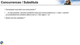 Concurrences / Substituts
 Connaissez-vous bien vos conccurents ?
 … ou des produits / services similaires mais pas encore présent sur « votre » marché
(un produit/service similaire ailleurs est un « bon signe » )
 Quels sont les substituts ?
 