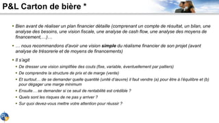P&L Carton de bière *
 Bien avant de réaliser un plan financier détaille (comprenant un compte de résultat, un bilan, une
analyse des besoins, une vision fiscale, une analyse de cash flow, une analyse des moyens de
financement,…)…
 … nous recommandons d’avoir une vision simple du réalisme financier de son projet (avant
analyse de trésorerie et de moyens de financements)
 Il s’agit
 De dresser une vision simplifiée des couts (fixe, variable, éventuellement par palliers)
 De comprendre la structure de prix et de marge (vente)
 Et surtout… de se demander quelle quantité (unité d’œuvre) il faut vendre (a) pour être à l’équilibre et (b)
pour dégager une marge minimum
 Ensuite… se demander si ce seuil de rentabilité est crédible ?
 Quels sont les risques de ne pas y arriver ?
 Sur quoi devez-vous mettre votre attention pour réussir ?
 