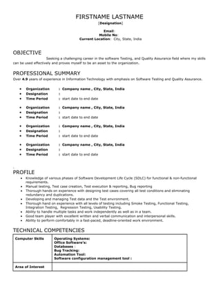 FIRSTNAME LASTNAME
                                                     [Designation]

                                                       Email:
                                                    Mobile No:
                                          Current Location: City, State, India



OBJECTIVE
                    Seeking a challenging career in the software Testing, and Quality Assurance field where my skills
can be used effectively and proves myself to be an asset to the organization.


PROFESSIONAL SUMMARY
Over 4.9 years of experience in Information Technology with emphasis on Software Testing and Quality Assurance.


      •    Organization       : Company name , City, State, India
      •    Designation        :
      •    Time Period        : start date to end date

      •    Organization       : Company name , City, State, India
      •    Designation        :
      •    Time Period        : start date to end date

      •    Organization       : Company name , City, State, India
      •    Designation        :
      •    Time Period        : start date to end date

      •    Organization       : Company name , City, State, India
      •    Designation        :
      •    Time Period        : start date to end date


.
PROFILE
      •    Knowledge of various phases of Software Development Life Cycle (SDLC) for functional & non-functional
           requirements.
       •   Manual testing, Test case creation, Test execution & reporting, Bug reporting
       •   Thorough hands on experience with designing test cases covering all test conditions and eliminating
           redundancy and duplications.
      •    Developing and managing Test data and the Test environment.
      •    Thorough hand on experience with all levels of testing including Smoke Testing, Functional Testing,
           Integration Testing, Regression Testing, Usability Testing.
      •    Ability to handle multiple tasks and work independently as well as in a team.
      •    Good team player with excellent written and verbal communication and interpersonal skills.
      •    Ability to perform comfortably in a fast-paced, deadline-oriented work environment.


TECHNICAL COMPETENCIES
    Computer Skills        Operating Systems:
                           Office Software’s:
                           Databases :
                           Bug Tracking:
                           Automation Tool:
                           Software configuration management tool :

    Area of Interest
 