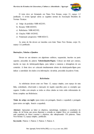 Rev. Igarapé, Porto Velho (RO), v.x, n.x, p. xxx- xxx, 2015
O texto deve ser formatado em Times New Roman, corpo 12, espaço 1,5
justificado. A revista Igarapé adota as seguintes normas da Associação Brasileira de
Normas Técnicas:
a) Artigo de periódico NBR 6022/03;
b) Resumo NBR 6028/03;
c) Referências NBR 6023/02;
d) Citações NBR 10520/02;
e) Numeração progressiva NBR 6024/12.
As notas de fim devem ser inseridas com fonte Times New Roman, corpo 10,
espaço 1,0, justificado.
Ilustrações, Tabelas e Quadros
Devem ter um números em algarismos arábicos, sequenciais, inscritos na parte
superior, precedida da palavra Tabela/Quadro/Figura. Colocar um título por extenso,
inscrito no topo da tabela/quadro/figura, para indicar a natureza e abrangência do seu
conteúdo. A fonte deve ser colocada imediatamente abaixo da tabela/quadro/figura para
indicar a autoridade dos dados e/ou informações da tabela, precedida da palavra Fonte.
Referências
As referências devem estar em Times 12, espaço simples, com espaço de uma
linha, centralizado, observando a marcação de negrito específica para os exemplos que
seguem. Confira com atenção se todas as obras citadas no texto estão referenciadas de
forma completa nas Referências.
Título do artigo em inglês (para textos em português, francês e espanhol) e português
(para textos em inglês, francês e espanhol).
Abstract: Apresentar ao leitor os objetivos, metodologia, resultados e conclusões do
artigo, de tal forma que possa dispensar a consulta ao original. Deve ser constituído de
uma sequência de frases concisas e objetivas, não ultrapassando 150 palavras. Times
New Roman 12, espaço simples, justificado.
Keywords: Palavra 1. Palavra 2. Palavra 3. Palavra 4.
 