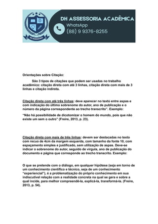 Orientações sobre Citação:
São 3 tipos de citações que podem ser usadas no trabalho
acadêmico: citação direta com até 3 linhas, citação direta com mais de 3
linhas e citação indireta.
Citação direta com até três linhas: deve aparecer no texto entre aspas e
com indicação do último sobrenome do autor, ano de publicação e o
número da página correspondente ao trecho transcrito”. Exemplo:
“Não há possibilidade de dicotomizar o homem do mundo, pois que não
existe um sem o outro” (Freire, 2013, p. 23).
Citação direta com mais de três linhas: devem ser destacadas no texto
com recuo de 4cm da margem esquerda, com tamanho da fonte 10, com
espaçamento simples e justificado, sem utilização de aspas. Deve-se
indicar o sobrenome do autor, seguido de vírgula, ano de publicação do
documento e página que corresponde ao trecho transcrito. Exemplo:
O que se pretende com o diálogo, em qualquer hipótese (seja em torno de
um conhecimento científico e técnico, seja de um conhecimento
“experiencial”), é a problematização do próprio conhecimento em sua
indiscutível relação com a realidade concreta na qual se gera e sobre a
qual incide, para melhor compreendê-la, explicá-la, transformá-la. (Freire,
2013, p. 54).
 