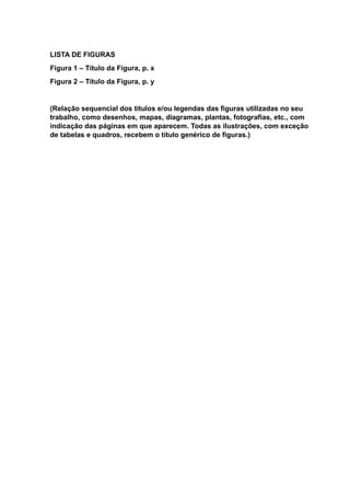 LISTA DE FIGURAS
Figura 1 – Título da Figura, p. x
Figura 2 – Título da Figura, p. y
(Relação sequencial dos títulos e/ou legendas das figuras utilizadas no seu
trabalho, como desenhos, mapas, diagramas, plantas, fotografias, etc., com
indicação das páginas em que aparecem. Todas as ilustrações, com exceção
de tabelas e quadros, recebem o título genérico de figuras.)
 