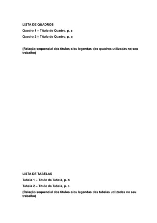 LISTA DE QUADROS
Quadro 1 – Título do Quadro, p. z
Quadro 2 – Título do Quadro, p. a
(Relação sequencial dos títulos e/ou legendas dos quadros utilizadas no seu
trabalho)
LISTA DE TABELAS
Tabela 1 – Título da Tabela, p. b
Tabela 2 – Título da Tabela, p. c
(Relação sequencial dos títulos e/ou legendas das tabelas utilizadas no seu
trabalho)
 