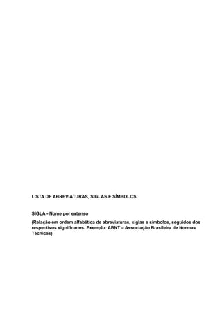 LISTA DE ABREVIATURAS, SIGLAS E SÍMBOLOS
SIGLA - Nome por extenso
(Relação em ordem alfabética de abreviaturas, siglas e símbolos, seguidos dos
respectivos significados. Exemplo: ABNT – Associação Brasileira de Normas
Técnicas)
 