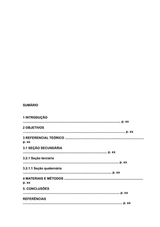 SUMÁRIO
1 INTRODUÇÃO
............................................................................................................. p. xx
2 OBJETIVOS
.................................................................................................................. p. xx
3 REFERENCIAL TEÓRICO ........................................................................................
p. xx
3.1 SEÇÃO SECUNDÁRIA
.............................................................................................. p. xx
3.2.1 Seção terciária
........................................................................................................... p. xx
3.2.1.1 Seção quaternária
................................................................................................... p. xx
4 MATERIAIS E MÉTODOS ........................................................................................
p. xx
5. CONCLUSÕES
............................................................................................................ p. xx
REFERÊNCIAS
............................................................................................................... p. xx
 