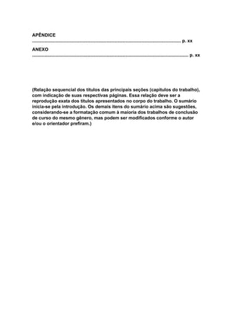 APÊNDICE
...................................................................................................................... p. xx
ANEXO
............................................................................................................................ p. xx
(Relação sequencial dos títulos das principais seções (capítulos do trabalho),
com indicação de suas respectivas páginas. Essa relação deve ser a
reprodução exata dos títulos apresentados no corpo do trabalho. O sumário
inicia-se pela introdução. Os demais itens do sumário acima são sugestões,
considerando-se a formatação comum à maioria dos trabalhos de conclusão
de curso do mesmo gênero, mas podem ser modificados conforme o autor
e/ou o orientador prefiram.)
 