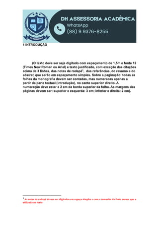 1 INTRODUÇÃO
(O texto deve ser seja digitado com espaçamento de 1,5m e fonte 12
(Times New Roman ou Arial) e texto justificado, com exceção das citações
acima de 3 linhas, das notas de rodapé1, das referências, do resumo e do
abstrat, que serão em espaçamento simples. Sobre a paginação: todas as
folhas da monografia devem ser contadas, mas numeradas apenas a
partir da parte textual (introdução), no canto superior direito. A
numeração deve estar a 2 cm da borda superior da folha. As margens das
páginas devem ser: superior e esquerda: 3 cm; inferior e direita: 2 cm).
1 As notas de rodapé devem ser digitadas em espaço simples e com o tamanho da fonte menor que a
utilizada no texto
 