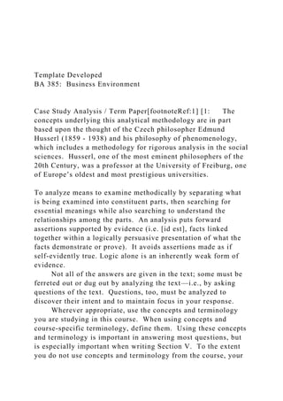 Template Developed
BA 385: Business Environment
Case Study Analysis / Term Paper[footnoteRef:1] [1: The
concepts underlying this analytical methodology are in part
based upon the thought of the Czech philosopher Edmund
Husserl (1859 - 1938) and his philosophy of phenomenology,
which includes a methodology for rigorous analysis in the social
sciences. Husserl, one of the most eminent philosophers of the
20th Century, was a professor at the University of Freiburg, one
of Europe’s oldest and most prestigious universities.
To analyze means to examine methodically by separating what
is being examined into constituent parts, then searching for
essential meanings while also searching to understand the
relationships among the parts. An analysis puts forward
assertions supported by evidence (i.e. [id est], facts linked
together within a logically persuasive presentation of what the
facts demonstrate or prove). It avoids assertions made as if
self-evidently true. Logic alone is an inherently weak form of
evidence.
Not all of the answers are given in the text; some must be
ferreted out or dug out by analyzing the text—i.e., by asking
questions of the text. Questions, too, must be analyzed to
discover their intent and to maintain focus in your response.
Wherever appropriate, use the concepts and terminology
you are studying in this course. When using concepts and
course-specific terminology, define them. Using these concepts
and terminology is important in answering most questions, but
is especially important when writing Section V. To the extent
you do not use concepts and terminology from the course, your
 