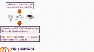 L’abonné chute et est
inconscient à son domicile
Le système VIGIE SENIORS technologie
détecte la situation critique
Une alerte est lancée : le système
appelle la (ou les) visiteuse
 