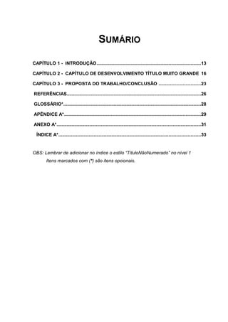 SUMÁRIO
CAPÍTULO 1 - INTRODUÇÃO..................................................................................13
CAPÍTULO 2 - CAPÍTULO DE DESENVOLVIMENTO TÍTULO MUITO GRANDE 16
CAPÍTULO 3 - PROPOSTA DO TRABALHO/CONCLUSÃO .................................23
REFERÊNCIAS..........................................................................................................26
GLOSSÁRIO*.............................................................................................................28
APÊNDICE A*............................................................................................................29
ANEXO A*..................................................................................................................31
ÍNDICE A*................................................................................................................33
OBS: Lembrar de adicionar no índice o estilo “TítuloNãoNumerado” no nível 1
Itens marcados com (*) são itens opcionais.
 
