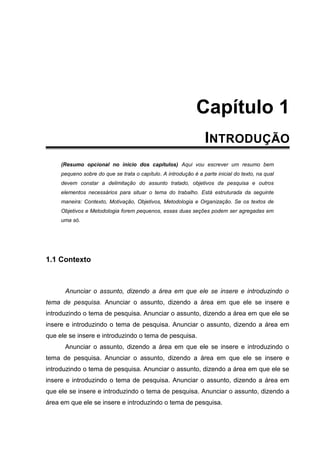 Capítulo 1
CAPÍTULO 1 - INTRODUÇÃO
(Resumo opcional no inicio dos capítulos) Aqui vou escrever um resumo bem
pequeno sobre do que se trata o capítulo. A introdução é a parte inicial do texto, na qual
devem constar a delimitação do assunto tratado, objetivos da pesquisa e outros
elementos necessários para situar o tema do trabalho. Está estruturada da seguinte
maneira: Contexto, Motivação, Objetivos, Metodologia e Organização. Se os textos de
Objetivos e Metodologia forem pequenos, essas duas seções podem ser agregadas em
uma só.
1.1 Contexto
Anunciar o assunto, dizendo a área em que ele se insere e introduzindo o
tema de pesquisa. Anunciar o assunto, dizendo a área em que ele se insere e
introduzindo o tema de pesquisa. Anunciar o assunto, dizendo a área em que ele se
insere e introduzindo o tema de pesquisa. Anunciar o assunto, dizendo a área em
que ele se insere e introduzindo o tema de pesquisa.
Anunciar o assunto, dizendo a área em que ele se insere e introduzindo o
tema de pesquisa. Anunciar o assunto, dizendo a área em que ele se insere e
introduzindo o tema de pesquisa. Anunciar o assunto, dizendo a área em que ele se
insere e introduzindo o tema de pesquisa. Anunciar o assunto, dizendo a área em
que ele se insere e introduzindo o tema de pesquisa. Anunciar o assunto, dizendo a
área em que ele se insere e introduzindo o tema de pesquisa.
 