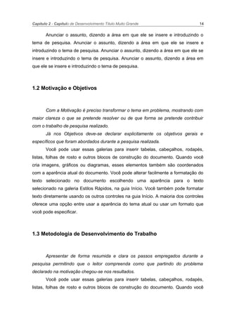 Capítulo 2 - Capítulo de Desenvolvimento Título Muito Grande 14
Anunciar o assunto, dizendo a área em que ele se insere e introduzindo o
tema de pesquisa. Anunciar o assunto, dizendo a área em que ele se insere e
introduzindo o tema de pesquisa. Anunciar o assunto, dizendo a área em que ele se
insere e introduzindo o tema de pesquisa. Anunciar o assunto, dizendo a área em
que ele se insere e introduzindo o tema de pesquisa.
1.2 Motivação e Objetivos
Com a Motivação é preciso transformar o tema em problema, mostrando com
maior clareza o que se pretende resolver ou de que forma se pretende contribuir
com o trabalho de pesquisa realizado.
Já nos Objetivos deve-se declarar explicitamente os objetivos gerais e
específicos que foram abordados durante a pesquisa realizada.
Você pode usar essas galerias para inserir tabelas, cabeçalhos, rodapés,
listas, folhas de rosto e outros blocos de construção do documento. Quando você
cria imagens, gráficos ou diagramas, esses elementos também são coordenados
com a aparência atual do documento. Você pode alterar facilmente a formatação do
texto selecionado no documento escolhendo uma aparência para o texto
selecionado na galeria Estilos Rápidos, na guia Início. Você também pode formatar
texto diretamente usando os outros controles na guia Início. A maioria dos controles
oferece uma opção entre usar a aparência do tema atual ou usar um formato que
você pode especificar.
1.3 Metodologia de Desenvolvimento do Trabalho
Apresentar de forma resumida e clara os passos empregados durante a
pesquisa permitindo que o leitor compreenda como que partindo do problema
declarado na motivação chegou-se nos resultados.
Você pode usar essas galerias para inserir tabelas, cabeçalhos, rodapés,
listas, folhas de rosto e outros blocos de construção do documento. Quando você
 