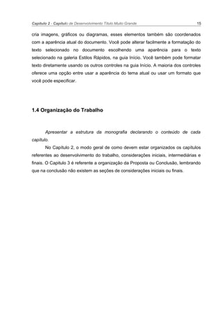 Capítulo 2 - Capítulo de Desenvolvimento Título Muito Grande 15
cria imagens, gráficos ou diagramas, esses elementos também são coordenados
com a aparência atual do documento. Você pode alterar facilmente a formatação do
texto selecionado no documento escolhendo uma aparência para o texto
selecionado na galeria Estilos Rápidos, na guia Início. Você também pode formatar
texto diretamente usando os outros controles na guia Início. A maioria dos controles
oferece uma opção entre usar a aparência do tema atual ou usar um formato que
você pode especificar.
1.4 Organização do Trabalho
Apresentar a estrutura da monografia declarando o conteúdo de cada
capítulo.
No Capítulo 2, o modo geral de como devem estar organizados os capítulos
referentes ao desenvolvimento do trabalho, considerações iniciais, intermediárias e
finais. O Capitulo 3 é referente a organização da Proposta ou Conclusão, lembrando
que na conclusão não existem as seções de considerações iniciais ou finais.
 