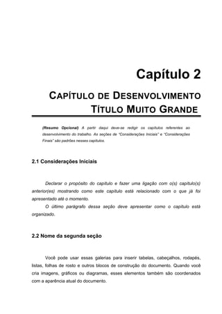 Capítulo 2
CAPÍTULO 2 - CAPÍTULO DE DESENVOLVIMENTO
TÍTULO MUITO GRANDE
(Resumo Opcional) A partir daqui deve-se redigir os capítulos referentes ao
desenvolvimento do trabalho. As seções de “Considerações Iniciais” e “Considerações
Finais” são padrões nesses capítulos.
2.1 Considerações Iniciais
Declarar o propósito do capítulo e fazer uma ligação com o(s) capítulo(s)
anterior(es) mostrando como este capítulo está relacionado com o que já foi
apresentado até o momento.
O último parágrafo dessa seção deve apresentar como o capítulo está
organizado.
2.2 Nome da segunda seção
Você pode usar essas galerias para inserir tabelas, cabeçalhos, rodapés,
listas, folhas de rosto e outros blocos de construção do documento. Quando você
cria imagens, gráficos ou diagramas, esses elementos também são coordenados
com a aparência atual do documento.
 