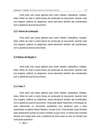 Capítulo 2 - Capítulo de Desenvolvimento Título Muito Grande 17
Você pode usar essas galerias para inserir tabelas, cabeçalhos, rodapés,
listas, folhas de rosto e outros blocos de construção do documento. Quando você
cria imagens, gráficos ou diagramas, esses elementos também são coordenados
com a aparência atual do documento.
2.2.1 Nome da subseção
Você pode usar essas galerias para inserir tabelas, cabeçalhos, rodapés,
listas, folhas de rosto e outros blocos de construção do documento. Quando você
cria imagens, gráficos ou diagramas, esses elementos também são coordenados
com a aparência atual do documento.
2.3 Nome da Seção n
Você pode usar essas galerias para inserir tabelas, cabeçalhos, rodapés,
listas, folhas de rosto e outros blocos de construção do documento. Quando você
cria imagens, gráficos ou diagramas, esses elementos também são coordenados
com a aparência atual do documento.
2.3.1 Item 1
Você pode usar essas galerias para inserir tabelas, cabeçalhos, rodapés,
listas, folhas de rosto e outros blocos de construção do documento. Quando você
cria imagens, gráficos ou diagramas, esses elementos também são coordenados
com a aparência atual do documento. Você pode alterar facilmente a formatação do
texto selecionado no documento escolhendo uma aparência para o texto
selecionado na galeria Estilos Rápidos, na guia Início. Você também pode formatar
texto diretamente usando os outros controles na guia Início. A maioria dos controles
oferece uma opção entre usar a aparência do tema atual ou usar um formato que
você pode especificar.
• Ítem 1
 