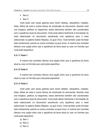 Capítulo 2 - Capítulo de Desenvolvimento Título Muito Grande 18
• Ítem 2
• Ítem 3
Você pode usar essas galerias para inserir tabelas, cabeçalhos, rodapés,
listas, folhas de rosto e outros blocos de construção do documento. Quando você
cria imagens, gráficos ou diagramas, esses elementos também são coordenados
com a aparência atual do documento. Você pode alterar facilmente a formatação do
texto selecionado no documento escolhendo uma aparência para o texto
selecionado na galeria Estilos Rápidos, na guia Início. Você também pode formatar
texto diretamente usando os outros controles na guia Início. A maioria dos controles
oferece uma opção entre usar a aparência do tema atual ou usar um formato que
você pode especificar.
2.3.1.1 Teste 1
A maioria dos controles oferece uma opção entre usar a aparência do tema
atual ou usar um formato que você pode especificar.
2.3.1.2 Teste 2
A maioria dos controles oferece uma opção entre usar a aparência do tema
atual ou usar um formato que você pode especificar.
2.3.1.3 Teste 3
Você pode usar essas galerias para inserir tabelas, cabeçalhos, rodapés,
listas, folhas de rosto e outros blocos de construção do documento. Quando você
cria imagens, gráficos ou diagramas, esses elementos também são coordenados
com a aparência atual do documento. Você pode alterar facilmente a formatação do
texto selecionado no documento escolhendo uma aparência para o texto
selecionado na galeria Estilos Rápidos, na guia Início. Você também pode formatar
texto diretamente usando os outros controles na guia Início. A maioria dos controles
oferece uma opção entre usar a aparência do tema atual ou usar um formato que
você pode especificar.
a) Ítem 1
b) Ítem 2
c) Ítem 3
 