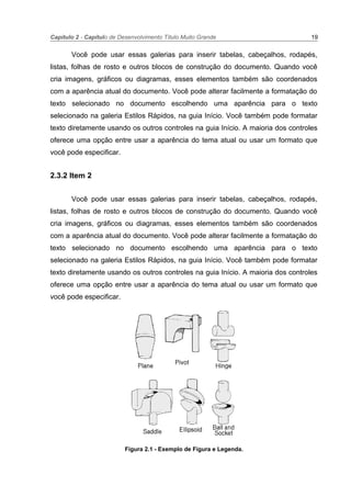 Capítulo 2 - Capítulo de Desenvolvimento Título Muito Grande 19
Você pode usar essas galerias para inserir tabelas, cabeçalhos, rodapés,
listas, folhas de rosto e outros blocos de construção do documento. Quando você
cria imagens, gráficos ou diagramas, esses elementos também são coordenados
com a aparência atual do documento. Você pode alterar facilmente a formatação do
texto selecionado no documento escolhendo uma aparência para o texto
selecionado na galeria Estilos Rápidos, na guia Início. Você também pode formatar
texto diretamente usando os outros controles na guia Início. A maioria dos controles
oferece uma opção entre usar a aparência do tema atual ou usar um formato que
você pode especificar.
2.3.2 Item 2
Você pode usar essas galerias para inserir tabelas, cabeçalhos, rodapés,
listas, folhas de rosto e outros blocos de construção do documento. Quando você
cria imagens, gráficos ou diagramas, esses elementos também são coordenados
com a aparência atual do documento. Você pode alterar facilmente a formatação do
texto selecionado no documento escolhendo uma aparência para o texto
selecionado na galeria Estilos Rápidos, na guia Início. Você também pode formatar
texto diretamente usando os outros controles na guia Início. A maioria dos controles
oferece uma opção entre usar a aparência do tema atual ou usar um formato que
você pode especificar.
Figura 2.1 - Exemplo de Figura e Legenda.
 