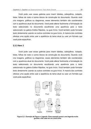 Capítulo 2 - Capítulo de Desenvolvimento Título Muito Grande 20
Você pode usar essas galerias para inserir tabelas, cabeçalhos, rodapés,
listas, folhas de rosto e outros blocos de construção do documento. Quando você
cria imagens, gráficos ou diagramas, esses elementos também são coordenados
com a aparência atual do documento. Você pode alterar facilmente a formatação do
texto selecionado no documento escolhendo uma aparência para o texto
selecionado na galeria Estilos Rápidos, na guia Início. Você também pode formatar
texto diretamente usando os outros controles na guia Início. A maioria dos controles
oferece uma opção entre usar a aparência do tema atual ou usar um formato que
você pode especificar.
2.3.3 Item 3
Você pode usar essas galerias para inserir tabelas, cabeçalhos, rodapés,
listas, folhas de rosto e outros blocos de construção do documento. Quando você
cria imagens, gráficos ou diagramas, esses elementos também são coordenados
com a aparência atual do documento. Você pode alterar facilmente a formatação do
texto selecionado no documento escolhendo uma aparência para o texto
selecionado na galeria Estilos Rápidos, na guia Início. Você também pode formatar
texto diretamente usando os outros controles na guia Início. A maioria dos controles
oferece uma opção entre usar a aparência do tema atual ou usar um formato que
você pode especificar.
Figura 2.2 - Exemplo de Figura e Legenda. Esse exemplo possui uma legenda muito
grande e não cabe em um única linha.
 