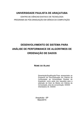 UNIVERSIDADE PAULISTA DE ARAÇATUBA
CENTRO DE CIÊNCIAS EXATAS E DE TECNOLOGIA
PROGRAMA DE PÓS-GRADUAÇÃO EM CIÊNCIA DA COMPUTAÇÃO
DESENVOLVIMENTO DE SISTEMA PARA
ANÁLISE DE PERFORMANCE DE ALGORITMOS DE
ORDENAÇÃO DE DADOS
NOME DO ALUNO
Dissertação/Qualificação/Tese apresentada ao
Programa de Pós-Graduação em Ciência da
Computação da Universidade Paulista de
Araçatuba, como parte dos requisitos para a
obtenção do título de Mestre em Ciência da
Computação, área de concentração: XXXXX
Orientadora: Dr. XXXXX
Araçatuba - SP
Maio/2015
 