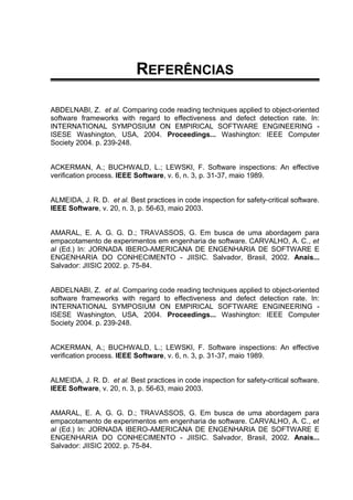 REFERÊNCIAS
ABDELNABI, Z. et al. Comparing code reading techniques applied to object-oriented
software frameworks with regard to effectiveness and defect detection rate. In:
INTERNATIONAL SYMPOSIUM ON EMPIRICAL SOFTWARE ENGINEERING -
ISESE Washington, USA, 2004. Proceedings... Washington: IEEE Computer
Society 2004. p. 239-248.
ACKERMAN, A.; BUCHWALD, L.; LEWSKI, F. Software inspections: An effective
verification process. IEEE Software, v. 6, n. 3, p. 31-37, maio 1989.
ALMEIDA, J. R. D. et al. Best practices in code inspection for safety-critical software.
IEEE Software, v. 20, n. 3, p. 56-63, maio 2003.
AMARAL, E. A. G. G. D.; TRAVASSOS, G. Em busca de uma abordagem para
empacotamento de experimentos em engenharia de software. CARVALHO, A. C., et
al (Ed.) In: JORNADA IBERO-AMERICANA DE ENGENHARIA DE SOFTWARE E
ENGENHARIA DO CONHECIMENTO - JIISIC. Salvador, Brasil, 2002. Anais...
Salvador: JIISIC 2002. p. 75-84.
ABDELNABI, Z. et al. Comparing code reading techniques applied to object-oriented
software frameworks with regard to effectiveness and defect detection rate. In:
INTERNATIONAL SYMPOSIUM ON EMPIRICAL SOFTWARE ENGINEERING -
ISESE Washington, USA, 2004. Proceedings... Washington: IEEE Computer
Society 2004. p. 239-248.
ACKERMAN, A.; BUCHWALD, L.; LEWSKI, F. Software inspections: An effective
verification process. IEEE Software, v. 6, n. 3, p. 31-37, maio 1989.
ALMEIDA, J. R. D. et al. Best practices in code inspection for safety-critical software.
IEEE Software, v. 20, n. 3, p. 56-63, maio 2003.
AMARAL, E. A. G. G. D.; TRAVASSOS, G. Em busca de uma abordagem para
empacotamento de experimentos em engenharia de software. CARVALHO, A. C., et
al (Ed.) In: JORNADA IBERO-AMERICANA DE ENGENHARIA DE SOFTWARE E
ENGENHARIA DO CONHECIMENTO - JIISIC. Salvador, Brasil, 2002. Anais...
Salvador: JIISIC 2002. p. 75-84.
 