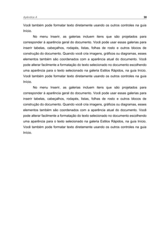 Apêndice A 30
Você também pode formatar texto diretamente usando os outros controles na guia
Início.
No menu Inserir, as galerias incluem itens que são projetados para
corresponder à aparência geral do documento. Você pode usar essas galerias para
inserir tabelas, cabeçalhos, rodapés, listas, folhas de rosto e outros blocos de
construção do documento. Quando você cria imagens, gráficos ou diagramas, esses
elementos também são coordenados com a aparência atual do documento. Você
pode alterar facilmente a formatação do texto selecionado no documento escolhendo
uma aparência para o texto selecionado na galeria Estilos Rápidos, na guia Início.
Você também pode formatar texto diretamente usando os outros controles na guia
Início.
No menu Inserir, as galerias incluem itens que são projetados para
corresponder à aparência geral do documento. Você pode usar essas galerias para
inserir tabelas, cabeçalhos, rodapés, listas, folhas de rosto e outros blocos de
construção do documento. Quando você cria imagens, gráficos ou diagramas, esses
elementos também são coordenados com a aparência atual do documento. Você
pode alterar facilmente a formatação do texto selecionado no documento escolhendo
uma aparência para o texto selecionado na galeria Estilos Rápidos, na guia Início.
Você também pode formatar texto diretamente usando os outros controles na guia
Início.
 