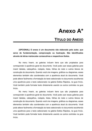 Anexo A*
TÍTULO DO ANEXO
(OPCIONAL) O anexo é um documento não elaborado pelo autor, que
serve de fundamentação, comprovação ou ilustração. São identificados
através de letras maiúsculas consecutivas e respectivos títulos.
No menu Inserir, as galerias incluem itens que são projetados para
corresponder à aparência geral do documento. Você pode usar essas galerias para
inserir tabelas, cabeçalhos, rodapés, listas, folhas de rosto e outros blocos de
construção do documento. Quando você cria imagens, gráficos ou diagramas, esses
elementos também são coordenados com a aparência atual do documento. Você
pode alterar facilmente a formatação do texto selecionado no documento escolhendo
uma aparência para o texto selecionado na galeria Estilos Rápidos, na guia Início.
Você também pode formatar texto diretamente usando os outros controles na guia
Início.
No menu Inserir, as galerias incluem itens que são projetados para
corresponder à aparência geral do documento. Você pode usar essas galerias para
inserir tabelas, cabeçalhos, rodapés, listas, folhas de rosto e outros blocos de
construção do documento. Quando você cria imagens, gráficos ou diagramas, esses
elementos também são coordenados com a aparência atual do documento. Você
pode alterar facilmente a formatação do texto selecionado no documento escolhendo
uma aparência para o texto selecionado na galeria Estilos Rápidos, na guia Início.
Você também pode formatar texto diretamente usando os outros controles na guia
Início.
 