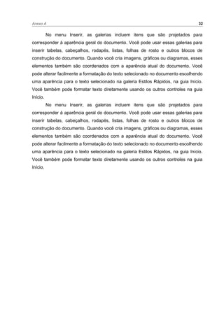 Anexo A 32
No menu Inserir, as galerias incluem itens que são projetados para
corresponder à aparência geral do documento. Você pode usar essas galerias para
inserir tabelas, cabeçalhos, rodapés, listas, folhas de rosto e outros blocos de
construção do documento. Quando você cria imagens, gráficos ou diagramas, esses
elementos também são coordenados com a aparência atual do documento. Você
pode alterar facilmente a formatação do texto selecionado no documento escolhendo
uma aparência para o texto selecionado na galeria Estilos Rápidos, na guia Início.
Você também pode formatar texto diretamente usando os outros controles na guia
Início.
No menu Inserir, as galerias incluem itens que são projetados para
corresponder à aparência geral do documento. Você pode usar essas galerias para
inserir tabelas, cabeçalhos, rodapés, listas, folhas de rosto e outros blocos de
construção do documento. Quando você cria imagens, gráficos ou diagramas, esses
elementos também são coordenados com a aparência atual do documento. Você
pode alterar facilmente a formatação do texto selecionado no documento escolhendo
uma aparência para o texto selecionado na galeria Estilos Rápidos, na guia Início.
Você também pode formatar texto diretamente usando os outros controles na guia
Início.
 