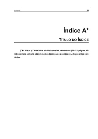 Anexo A 33
Índice A*
TÍTULO DO ÍNDICE
(OPCIONAL) Ordenados alfabeticamente, remetendo para a página, os
índices mais comuns são: de nomes (pessoas ou entidades), de assuntos e de
títulos.
 