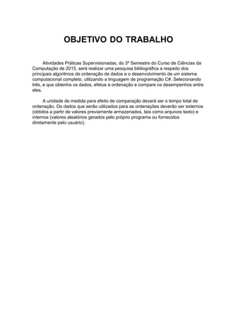 OBJETIVO DO TRABALHO
Atividades Práticas Supervisionadas, do 3º Semestre do Curso de Ciências da
Computação de 2015, será realizar uma pesquisa bibliográfica a respeito dos
principais algoritmos de ordenação de dados e o desenvolvimento de um sistema
computacional completo, utilizando a linguagem de programação C#. Selecionando
três, e que obtenha os dados, efetue a ordenação e compare os desempenhos entre
eles.
A unidade de medida para efeito de comparação deverá ser o tempo total de
ordenação. Os dados que serão utilizados para as ordenações deverão ser externos
(obtidos a partir de valores previamente armazenados, tais como arquivos texto) e
internos (valores aleatórios gerados pelo próprio programa ou fornecidos
diretamente pelo usuário).
 