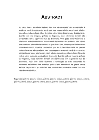 ABSTRACT
No menu Inserir, as galerias incluem itens que são projetados para corresponder à
aparência geral do documento. Você pode usar essas galerias para inserir tabelas,
cabeçalhos, rodapés, listas, folhas de rosto e outros blocos de construção do documento.
Quando você cria imagens, gráficos ou diagramas, esses elementos também são
coordenados com a aparência atual do documento. Você pode alterar facilmente a
formatação do texto selecionado no documento escolhendo uma aparência para o texto
selecionado na galeria Estilos Rápidos, na guia Início. Você também pode formatar texto
diretamente usando os outros controles na guia Início. No menu Inserir, as galerias
incluem itens que são projetados para corresponder à aparência geral do documento.
Você pode usar essas galerias para inserir tabelas, cabeçalhos, rodapés, listas, folhas de
rosto e outros blocos de construção do documento. Quando você cria imagens, gráficos
ou diagramas, esses elementos também são coordenados com a aparência atual do
documento. Você pode alterar facilmente a formatação do texto selecionado no
documento escolhendo uma aparência para o texto selecionado na galeria Estilos
Rápidos, na guia Início. Você também pode formatar texto diretamente usando os outros
controles na guia Início.
Keywords: palavra, palavra, palavra, palavra, palavra, palavra, palavra, palavra, palavra, palavra,
palavra, palavra, palavra, palavra, palavra, palavra, palavra, palavra, palavra, palavra.
 