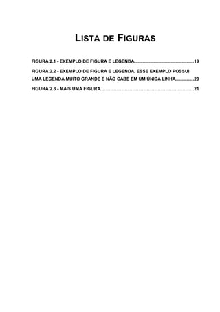 LISTA DE FIGURAS
FIGURA 2.1 - EXEMPLO DE FIGURA E LEGENDA.................................................19
FIGURA 2.2 - EXEMPLO DE FIGURA E LEGENDA. ESSE EXEMPLO POSSUI
UMA LEGENDA MUITO GRANDE E NÃO CABE EM UM ÚNICA LINHA...............20
FIGURA 2.3 - MAIS UMA FIGURA............................................................................21
 