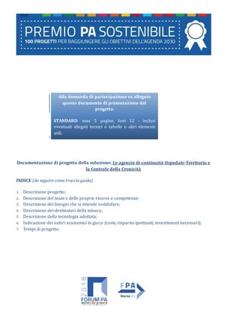 Alla domanda di partecipazione va allegato
questo documento di presentazione del
progetto.
STANDARD: max 5 pagine, font 12 - inclusi
eventuali allegati tecnici o tabelle o altri elementi
utili.
Documentazione di progetto della soluzione: Le agenzie di continuità Ospedale-Territorio e
la Centrale della Cronicità
INDICE (da seguire come traccia guida)
1. Descrizione progetto;
2. Descrizione del team e delle proprie risorse e competenze;
3. Descrizione dei bisogni che si intende soddisfare;
4. Descrizione dei destinatari della misura;
5. Descrizione della tecnologia adottata;
6. Indicazione dei valori economici in gioco (costi, risparmi ipotizzati, investimenti necessari);
7. Tempi di progetto.
 