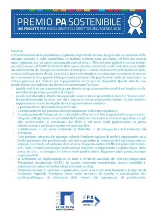 Contesto
L’invecchiamento della popolazione registrata negli ultimi decenni, ha generato un aumento delle
malattie croniche e della comorbilità. Le malattie croniche sono all’origine del 92% dei decessi
totali registrati, con un carico assistenziale pari ad oltre il 75% del peso globale e con un budget
assistenziale pari al 75-80 % del totale della spesa. Questo mutamento epidemiologico, ha prodotto
un cambiamento dei bisogni assistenziali e l’emergere di nuove sfide indotte principalmente dalla
crescita dell’aspettativa di vita. La sanità si trova a far fronte a una riduzione consistente di risorse
in un momento di crisi, quando il bisogno socio-sanitario della popolazione tende ad aumentare. La
sfida è generare più “valore” per la popolazione con le risorse disponibili. Questa sfida ha due
parole chiave, due colonne che devono sostenere tutto l’edificio:
- qualità, cioè la risposta appropriata e pertinente, erogata con professionalità nei luoghi e con le
modalità che possano garantirla al meglio;
- equità, cioè che tutti i cittadini devono poter avere le stesse possibilità di ricevere “buone cure”,
indipendentemente da dove, con chi e con quali risorse economiche vivono. In tale contesto
rappresentano scelte strategiche della programmazione sanitaria:
- il potenziamento dell’assistenza territoriale
- il completamento del processo di razionalizzazione della rete ospedaliera
- la realizzazione dell’integrazione tra Ospedale e Territorio al fine di garantire la presa in carico
integrata della persona e la continuità dell’assistenza ricercando la stretta integrazione con gli
altri professionisti, a cominciare dai MMG e dal team multi professionale, in piena
collaborazione e nel totale rispetto dei ruoli specifici.
- L’attribuzione di un ruolo rinnovato al Distretto e di conseguenza l’investimento sul
Territorio.
- Una gestione integrata del paziente richiede l’implementazione di modelli organizzativi sia a
livello gestionale che professionale, atti cioè a garantire la continuità dell’assistenza con un
impiego coordinato ed uniforme delle risorse. In questo ambito il MMG è il primo riferimento
per i malati cronici con bisogni socio-sanitari complessi e rappresenta il regista clinico della
presa in cura , in sinergia con il team multi professionale. Rappresentano, quindi, strategie
imprescindibili:
- la definizione ed implementazione su tutto il territorio aziendale dei Percorsi Diagnostico
Terapeutici Assistenziali (PDTA), in quanto strumenti metodologici, tecnico scientifici e
contenutistici, adatti al riordino degli interventi sanitari.
- l’implementazione di soluzioni organizzative, quali la Centrale della Cronicità e le Agenzie di
Continuità Ospedale Territorio, intese come strumenti di raccolta e classificazione del
problema/bisogno, di attivazione delle risorse più appropriate, di pianificazione
 