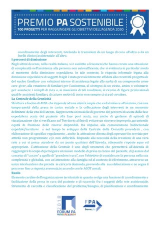 coordinamento degli interventi, tutelando le transizioni da un luogo di cura all’altro o da un
livello clinico/assistenziale all’altro.
I percorsi di dimissione
Negli ultimi decenni, nella realtà italiana, si è assistito a fenomeni che hanno creato una situazione
di complessità nell’assistenza alla persona non autosufficiente, che si evidenzia in particolar modo
al momento della dimissione ospedaliera. In tale contesto, la risposta informale legata alla
dimissione ospedaliera di soggetti fragili è stata prevalentemente affidata alla creatività progettuale
del nucleo familiare con soluzioni interne di assistenza legate alla scelta di un componente come
care giver, alla rotazione di familiari per l’assistenza, al sostegno di un vicino, amico o volontario
per assolvere i compiti di cura o, in mancanza di tali condizioni, al ricorso di figure professionali
quali le assistenti familiari, di cui per motivi di costo non sempre ci si può avvalere.
La Centrale della Cronicità
Struttura a bacino di AUSL che risponde ad una utenza ampia che va dal minore all’anziano, con una
temporaneità della presa in carico sociale e la collocazione degli interventi in un momento
delimitato della vita dell’utente. Rappresenta un modello di governo dei percorsi di uscita dalla fase
ospedaliera acuta del paziente alla fase post acuta, ma anche di gestione di episodi di
riacutizzazione che si verificano sul Territorio al fine di evitare un ricovero improprio, garantendo
equità di fruizione delle risorse disponibili. Dà impulso alla comunicazione bidirezionale
ospedale/territorio e nel tempo lo sviluppo della Centrale della Cronicità prevederà , con
elaborazione di specifico regolamento , anche la attivazione diretta degli operatori in servizio per
attività non programmate e/o non differibili. Risponde alla necessità della creazione di una vera
rete a cui si possa accedere da un punto qualsiasi dell’Azienda, ottenendo risposte eque ed
appropriate. L’attivazione della Centrale è uno degli strumenti che permetterà all’Azienda di
raggiungere lo scopo di perseguire un nuovo modello di presa in carico del paziente, di passare dal
concetto di “curare” a quello di “prendersi cura”, con l’obiettivo di considerare la persona nella sua
complessità e globalità, con un’attenzione alla famiglia ed al contesto di riferimento, attraverso un
unico interlocutore che prenda in carico la domanda, provveda alla sua elaborazione e ne segua il
percorso fino a risposta avvenuta,in accordo con le ACOT zonali.
Ruolo
Elemento cardine dell’organizzazione territoriale in quanto svolge una funzione di coordinamento e
facilitazione della presa in cura del paziente e di raccordo fra i soggetti della rete assistenziale.
Strumento di raccolta e classificazione del problema/bisogno, di pianificazione e coordinamento
 