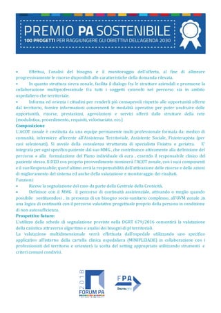 • Effettua, l'analisi del bisogno e il monitoraggio dell'offerta, al fine di allineare
progressivamente le risorse disponibili alle caratteristiche della domanda rilevata.
• In quanto struttura sovra zonale, facilita il dialogo fra le strutture aziendali e promuove la
collaborazione multiprofessionale fra tutti i soggetti coinvolti nel percorso sia in ambito
ospedaliero che territoriale.
• Informa ed orienta i cittadini per renderli più consapevoli rispetto alle opportunità offerte
dal territorio, fornire informazioni concernenti le modalità operative per poter usufruire delle
opportunità, risorse, prestazioni, agevolazioni e servizi offerti dalle strutture della rete
(modulistica, procedimento, requisiti, volontariato, ecc.)
Composizione
L’ACOT zonale è costituita da una equipe permanente multi professionale formata da: medico di
comunità, infermiere afferente all’Assistenza Territoriale, Assistente Sociale, Fisioterapista (per
casi selezionati). Si avvale della consulenza strutturata di specialista Fisiatra o geriatra. E'
integrata per ogni specifico paziente dal suo MMG , che contribuisce attivamente alla definizione del
percorso e alla formulazione del Piano individuale di cura , essendo il responsabile clinico del
paziente stesso. Il DZD con proprio provvedimento nominerà l’ACOT zonale, con i suoi componenti
e il suo Responsabile; quest’ultimo avrà la responsabilità dell’attivazione delle risorse e delle azioni
di miglioramento del sistema ed anche della valutazione e monitoraggio dei risultati.
Funzioni:
• Riceve la segnalazione del caso da parte della Centrale della Cronicità.
• Definisce con il MMG il percorso di continuità assistenziale, attivando o meglio quando
possibile sostituendosi , in presenza di un bisogno socio-sanitario complesso, all’UVM zonale ,in
una logica di continuità con il percorso valutativo progettuale proprio della persona in condizione
di non autosufficienza.
Prospettive future:
L’utilizzo delle schede di segnalazione previste nella DGRT 679/2016 consentirà la valutazione
della casistica attraverso algoritmo e analisi dei bisogni di pl territoriali.
La valutazione multidimensionale verrà effettuata dall’ospedale utilizzando uno specifico
applicativo all’interno della cartella clinica ospedaliera (MINIPLEIADE) in collaborazione con i
professionisti del territorio e orienterà la scelta del setting appropriato utilizzando strumenti e
criteri comuni condivisi.
 