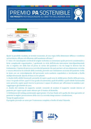 Quale la possibile ricaduta, in termini economici, di una regia della dimissione diffusa e condivisa
sul territorio, efficace ed efficiente, dell’assistenza all’ictus ?
L’ ictus e le vasculopatie cerebrali di origine ischemica si connotano quale percorso assistenziale a
forte complessità organizzativo / gestionale in virtù dell’elevata interazione interdipartimentale
che si registra sin dalla fase di presa in carico del paziente e via via lungo le diverse fasi di
trattamento. L’ipotesi di percorso corretto del paziente che può portare ad una dimissione corretta
e sicura attraverso la centrale della cronicità, prevede una valutazione accurata del paziente svolta
in team con un coinvolgimento del personale socio-sanitario ospedaliero e territoriale a livello
multiprofessionale. Questa di basa su tre pilastri
1. Analisi delle abilità funzionali: permette di capire quali sono le abilità psico-fisiche della persona,
cosa è in grado di fare, qual è il suo grado di autonomia, quali disabilità o quali ridotte funzionalità
sono presenti, capire quali risorse la persona è capace di attivare per affrontare la malattia e per
raggiungere gli obiettivi di cura.
2. Analisi del sistema di supporto sociale: consente di sondare il supporto sociale intorno al
paziente per capire quale aiuto attivare per il rientro al domicilio.
3. Definizione del setting assistenziale appropriato: è la fase finale ed è quella che deve garantire al
paziente la miglior prosecuzione della cura La corretta integrazione e condivisione.
Tempi di applicazione:
Il progetto prevede un anno per l’estensione completa a livello di tutta l’Azienda.
 