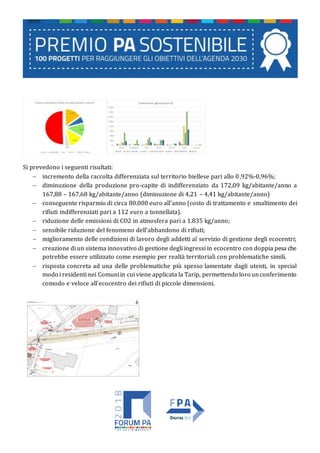 Si prevedono i seguenti risultati:
 incremento della raccolta differenziata sul territorio biellese pari allo 0,92%-0,96%;
 diminuzione della produzione pro-capite di indifferenziato da 172,09 kg/abitante/anno a
167,88 – 167,68 kg/abitante/anno (diminuzione di 4,21 – 4,41 kg/abitante/anno)
 conseguente risparmio di circa 80.000 euro all’anno (costo di trattamento e smaltimento dei
rifiuti indifferenziati pari a 112 euro a tonnellata).
 riduzione delle emissioni di CO2 in atmosfera pari a 1.835 kg/anno;
 sensibile riduzione del fenomeno dell’abbandono di rifiuti;
 miglioramento delle condizioni di lavoro degli addetti al servizio di gestione degli ecocentri;
 creazione di un sistema innovativo di gestione degli ingressi in ecocentro con doppia pesa che
potrebbe essere utilizzato come esempio per realtà territoriali con problematiche simili.
 risposta concreta ad una delle problematiche più spesso lamentate dagli utenti, in special
modo i residenti nei Comuniin cui viene applicata la Tarip, permettendo loro unconferimento
comodo e veloce all’ecocentro dei rifiuti di piccole dimensioni.
 