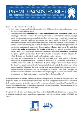 Il secondo lotto di interventi consiste in:
1. Interventi asostegno delle attività amministrative del Consorzio:creazionedi una nuova sede
del Consorzio con uffici e servizi
2. Interventi innovativi: creazione di una struttura che ospiti una “officina del riuso” per lo
smontaggio e l’avvio a recupero dei rifiuti ingombranti ed un “emporio del riuso”, dove gli
utenti possano conferire alcune tipologie di rifiuti in buono stato e scambiarli con altri e/o
“acquistare” materiali conferiti, spendendo dei “punti ambiente Cosrab”, accumulati
sfruttando un sistema automatizzato che comprende accessi agli ecocentri, utilizzo della IETA,
utilizzo di ecocompattatori per la raccolta di contenitori per liquidi in plastica già installati sul
territorio e creazione di un’area per la separazione e l’avvio a recupero del materiale
proveniente dallo svuotamento dei cestini gettacarte nei quattro principali comuni
biellesi (Biella, Cossato, Candelo e Vigliano Biellese) ed infine creazione di un’aula verde,
che possa ospitare lezioni, tenute da esperti in materia di ambiente e di ciclo integrato dei
rifiuti, destinate alle classi delle scuole biellesi di ogni ordine e grado.
3. Interventi di potenziamento del ruolo dell’ecocentro nella “vita pubblica” biellese,
integrandolo maggiormente con l’ambiente e superando la concezione comune che lo
identifica come mero centro di conferimento di rifiuti, collegandolo al vicino “Parco fluviale
del Cervo” con un percorso pedonale (“cammino delle biodiversità”), che attraverserà prima
un’area boschiva nella quale verranno inserite varie specie animali (principalmente insetti e,
specificatamente, lepidotteri) per poi costeggiare il torrente Cervo nella “spiaggia del
pleistocene medio” edinfine, sempreattraverso una passeggiatapedonaleimmersa nel verde,
congiungersi con il già esistente parco pubblico “Parco fluviale del Cervo”.
A sostegno di tutte le attività, il Consorzio metterà a disposizione dei cittadini un’applicazione per
dispositivi mobili, che permetterà di essere sempre informati sulle proposte educative ed ambientali
della struttura, nonché gestire il proprio profilo personale, nel quale accumulare i “punti ambiente
Cosrab” ottenuti utilizzando gli strumenti ambientali messi a disposizione (ecocompattatori, IETA,
ecocentri, officina ed emporio del riuso ecc).
Il secondo lotto di interventi, da realizzarsi da parte di Co.S.R.A.B. ed attualmente in fase di idea
progettuale, con fondi propri prevede un impegno pari a 1.740.000,00 euro, di cui 1.330.000 per
lavori.
 