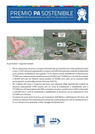 Si prevedono i seguenti risultati:
 Per la separazione ed avvio a recupero del materiale proveniente dai cestini gettacarta (pari
a circa 1.190 t all’anno), ipotizzando il recupero del 60% del materiale conferito (solitamente
carta, plastica ed alluminio), pari quindi a 714 t, minori costi di smaltimento in discarica per
77.000 euro, aumento dei proventi da consorzi di filiera per 74.000 euro, a fronte di costi pari
a 96.000 euro, per un bilancio annuo positivo di 55.000 euro, oltre ad un aumento delle
percentuali di raccolta differenziata di bacino dell’1%;
 Per l’officina del riuso e l’emporio del riuso, una riduzione degli ingombranti conferiti in
discarica (attualmente 2.900 t/anno, per un costo di trattamento e smaltimento pari a
377.000euro all’anno)almeno del 40%, avviando a recupero,quindi, circa1.160 t e riducendo
a 226.200 euro i costi di trattamento e smaltimento in discarica, con un risparmio di circa
151.000 euro all’anno.
 Creazione di nuovi posti di lavoro, per la gestione dell’officina e dell’emporio del riuso, del
sistema di selezione del materiale proveniente dai cestini gettacarta e per la manutenzione e
la cura del percorso pedonale e della “spiaggia del pleistocene”.
 
