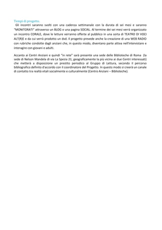 Tempi di progetto.
Gli incontri saranno svolti con una cadenza settimanale con la durata di sei mesi e saranno
“MONITORATI” attraverso un BLOG e una pagina SOCIAL. Al termine dei sei mesi verrà organizzato
un incontro CORALE, dove le letture verranno offerte al pubblico in una sorta di TEATRO DI VOCI
ALT(R)E e da cui verrà prodotto un dvd. Il progetto prevede anche la creazione di una WEB RADIO
con rubriche condotte dagli anziani che, in questo modo, diventano parte attiva nell'intervistare e
interagire con giovani e adulti.
Accanto ai Centri Anziani e quindi “in rete” sarà presente una sede delle Biblioteche di Roma (la
sede di Nelson Mandela di via La Spezia 21, geograficamente la più vicina ai due Centri interessati)
che metterà a disposizione un prestito periodico al Gruppo di Lettura, secondo il percorso
bibliografico definito d'accordo con il coordinatore del Progetto. In questo modo si creerà un canale
di contatto tra realtà vitali socialmente e culturalmente (Centro Anziani – Biblioteche).
 