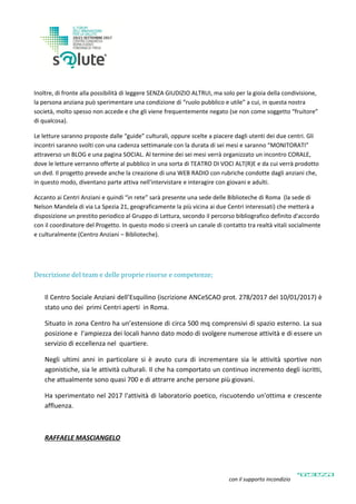 Inoltre, di fronte alla possibilità di leggere SENZA GIUDIZIO ALTRUI, ma solo per la gioia della condivisione,
la persona anziana può sperimentare una condizione di “ruolo pubblico e utile” a cui, in questa nostra
società, molto spesso non accede e che gli viene frequentemente negato (se non come soggetto “fruitore”
di qualcosa).
Le letture saranno proposte dalle “guide” culturali, oppure scelte a piacere dagli utenti dei due centri. Gli
incontri saranno svolti con una cadenza settimanale con la durata di sei mesi e saranno “MONITORATI”
attraverso un BLOG e una pagina SOCIAL. Al termine dei sei mesi verrà organizzato un incontro CORALE,
dove le letture verranno offerte al pubblico in una sorta di TEATRO DI VOCI ALT(R)E e da cui verrà prodotto
un dvd. Il progetto prevede anche la creazione di una WEB RADIO con rubriche condotte dagli anziani che,
in questo modo, diventano parte attiva nell'intervistare e interagire con giovani e adulti.
Accanto ai Centri Anziani e quindi “in rete” sarà presente una sede delle Biblioteche di Roma (la sede di
Nelson Mandela di via La Spezia 21, geograficamente la più vicina ai due Centri interessati) che metterà a
disposizione un prestito periodico al Gruppo di Lettura, secondo il percorso bibliografico definito d'accordo
con il coordinatore del Progetto. In questo modo si creerà un canale di contatto tra realtà vitali socialmente
e culturalmente (Centro Anziani – Biblioteche).
Descrizione del team e delle proprie risorse e competenze;
Il Centro Sociale Anziani dell’Esquilino (iscrizione ANCeSCAO prot. 278/2017 del 10/01/2017) è
stato uno dei primi Centri aperti in Roma.
Situato in zona Centro ha un’estensione di circa 500 mq comprensivi di spazio esterno. La sua
posizione e l’ampiezza dei locali hanno dato modo di svolgere numerose attività e di essere un
servizio di eccellenza nel quartiere.
Negli ultimi anni in particolare si è avuto cura di incrementare sia le attività sportive non
agonistiche, sia le attività culturali. Il che ha comportato un continuo incremento degli iscritti,
che attualmente sono quasi 700 e di attrarre anche persone più giovani.
Ha sperimentato nel 2017 l'attività di laboratorio poetico, riscuotendo un'ottima e crescente
affluenza.
RAFFAELE MASCIANGELO
con il supporto incondizionato di
 