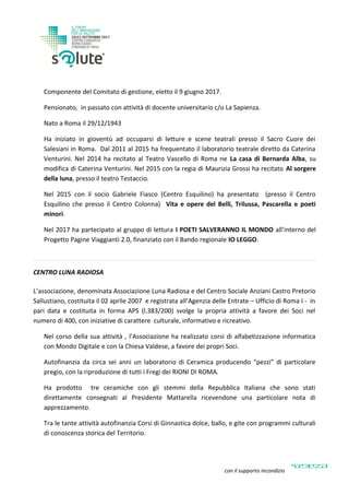 Componente del Comitato di gestione, eletto il 9 giugno 2017.
Pensionato, in passato con attività di docente universitario c/o La Sapienza.
Nato a Roma il 29/12/1943
Ha iniziato in gioventù ad occuparsi di letture e scene teatrali presso il Sacro Cuore dei
Salesiani in Roma. Dal 2011 al 2015 ha frequentato il laboratorio teatrale diretto da Caterina
Venturini. Nel 2014 ha recitato al Teatro Vascello di Roma ne La casa di Bernarda Alba, su
modifica di Caterina Venturini. Nel 2015 con la regia di Maurizia Grossi ha recitato Al sorgere
della luna, presso il teatro Testaccio.
Nel 2015 con il socio Gabriele Fiasco (Centro Esquilino) ha presentato (presso il Centro
Esquilino che presso il Centro Colonna) Vita e opere del Belli, Trilussa, Pascarella e poeti
minori.
Nel 2017 ha partecipato al gruppo di lettura I POETI SALVERANNO IL MONDO all’interno del
Progetto Pagine Viaggianti 2.0, finanziato con il Bando regionale IO LEGGO.
CENTRO LUNA RADIOSA
L’associazione, denominata Associazione Luna Radiosa e del Centro Sociale Anziani Castro Pretorio
Sallustiano, costituita il 02 aprile 2007 e registrata all’Agenzia delle Entrate – Ufficio di Roma I - in
pari data e costituita in forma APS (l.383/200) svolge la propria attività a favore dei Soci nel
numero di 400, con iniziative di carattere culturale, informativo e ricreativo.
Nel corso della sua attività , l’Associazione ha realizzato corsi di alfabetizzazione informatica
con Mondo Digitale e con la Chiesa Valdese, a favore dei propri Soci.
Autofinanzia da circa sei anni un laboratorio di Ceramica producendo “pezzi” di particolare
pregio, con la riproduzione di tutti i Fregi dei RIONI DI ROMA.
Ha prodotto tre ceramiche con gli stemmi della Repubblica Italiana che sono stati
direttamente consegnati al Presidente Mattarella ricevendone una particolare nota di
apprezzamento.
Tra le tante attività autofinanzia Corsi di Ginnastica dolce, ballo, e gite con programmi culturali
di conoscenza storica del Territorio.
con il supporto incondizionato di
 