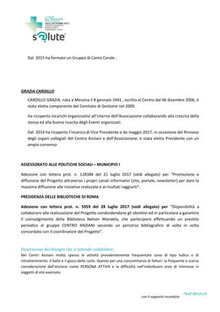 Dal 2015 ha formato un Gruppo di Canto Corale .
GRAZIA CARDILLO
CARDILLO GRAZIA, nata a Messina il 8 gennaio 1941 , iscritta al Centro dal 06 dicembre 2006, è
stata eletta componente del Comitato di Gestione nel 2009.
Ha ricoperto incarichi organizzativi all’interno dell’Associazione collaborando alla crescita della
stessa ed alla buona riuscita degli Eventi organizzati.
Dal 2014 ha ricoperto l’incarico di Vice Presidente e da maggio 2017, in occasione del Rinnovo
degli organi collegiali del Centro Anziani e dell’Associazione, è stata eletta Presidente con un
ampio consenso
ASSESSORATO ALLE POLITICHE SOCIALI – MUNICIPIO I
Adesione con lettera prot. n. 128384 del 21 luglio 2017 (vedi allegato) per “Promozione e
diffusione del Progetto attraverso i propri canali informativi (sito, portale, newsletter) per dare la
massima diffusione alle iniziative realizzate e ai risultati raggiunti”.
PRESIDENZA DELLE BIBLIOTECHE DI ROMA
Adesione con lettera prot. n. 5959 del 28 luglio 2017 (vedi allegato) per “Disponibilità a
collaborare alla realizzazione del Progetto condividendone gli obiettivi ed in particolare a garantire
il coinvolgimento della Biblioteca Nelson Mandela, che parteciperà effettuando un prestito
periodico al gruppo CENTRO ANZIANI secondo un percorso bibliografico di volta in volta
concordato con il coordinatore del Progetto”.
Descrizione dei bisogni che si intende soddisfare;
Nei Centri Anziani molto spesso le attività prevalentemente frequentate sono di tipo ludico e di
intrattenimento: il ballo e il gioco delle carte. Questo per una concomitanza di fattori: la frequente e scarsa
considerazione dell'anziano come PERSONA ATTIVA e la difficoltà nell'individuare aree di interesse in
soggetti di età avanzata.
con il supporto incondizionato di
 