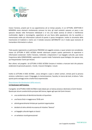 Invece l'anziano, proprio per la sua appartenenza ad un tempo passato, in cui LETTURA, SCRITTURA E
MEMORIA erano elementi strettamente connessi tra loro, gli studi scolastici avevano un peso e uno
spessore elevato nella formazione individuale e vi era una totale assenza di stimoli e interferenze
multimediali, digitali e tecnologiche, appartiene ad una fascia della popolazione che ha assorbito e
memorizzato molte più informazioni culturali di quanto si possa immaginare. Inoltre lo strumento della
trasmissione di tradizioni e storie con il metodo esclusivo dell'ORALITA' era il modo quasi esclusivo di
tramandare informazioni e culture.
Tutto questo rappresenta un patrimonio PREZIOSO nel soggetto anziano, e quasi sempre non considerato.
Invece LA LETTURA A VOCE ALT(R)A intende valorizzare proprio questo patrimonio di esperienze e
informazioni esistenziali. Inoltre l'anziano, mettendo a disposizione il suo bagaglio culturale, può vivere
l'esperienza della CONDIVISIONE, superando in questo modo l'isolamento quasi biologico che spesso vive,
pur frequentando i Centri per Anziani.
Non ultimo: nel progetto LA LETTURA A VOCE ALT(R)A l'anziano è invitato a ricercare testi che possono
evidenziare le personali passioni, i ricordi, i trascorsi famigliari, i vissuti.
Inoltre la LETTURA A VOCE ALT(R)A , senza attingere a spazi e settori sanitari, stimola però la persona
anziana a sollecitare e usare il linguaggio, la memorizzazione, l'ascolto, la ricerca dei testi, la lettura. Tutto
questo porta vantaggi anche a livello fisico-esperienziale.
Descrizione dei destinatari della misura;
3.2 Destinatari dell’iniziativa
Il progetto LA LETTURA A VOCE ALT(R)A è stato ideato per un'utenza anziana e destinato ai Centri Anziani.
Questo per alcune caratteristiche precipue dell'utenza, legate agli spazi dei Centri Anziani:
 una caratteristica di identità territoriale e di quartiere
 una fascia d'età in maggioranza 70-85 anni
 attività generalmente limitate per questioni organizzative
 desiderio di altre attività ma assenza di iniziative “diverse”
 un bagaglio culturale legato ai classici
 un serbatoio ricordi generazionali
con il supporto incondizionato di
 