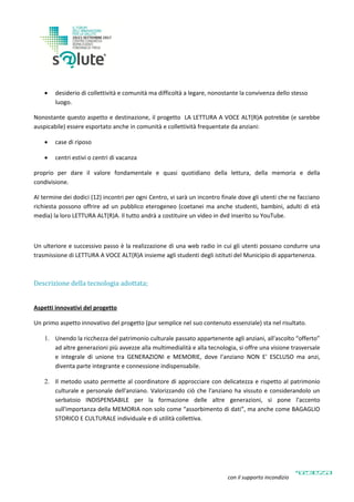  desiderio di collettività e comunità ma difficoltà a legare, nonostante la convivenza dello stesso
luogo.
Nonostante questo aspetto e destinazione, il progetto LA LETTURA A VOCE ALT(R)A potrebbe (e sarebbe
auspicabile) essere esportato anche in comunità e collettività frequentate da anziani:
 case di riposo
 centri estivi o centri di vacanza
proprio per dare il valore fondamentale e quasi quotidiano della lettura, della memoria e della
condivisione.
Al termine dei dodici (12) incontri per ogni Centro, vi sarà un incontro finale dove gli utenti che ne facciano
richiesta possono offrire ad un pubblico eterogeneo (coetanei ma anche studenti, bambini, adulti di età
media) la loro LETTURA ALT(R)A. Il tutto andrà a costituire un video in dvd inserito su YouTube.
Un ulteriore e successivo passo è la realizzazione di una web radio in cui gli utenti possano condurre una
trasmissione di LETTURA A VOCE ALT(R)A insieme agli studenti degli istituti del Municipio di appartenenza.
Descrizione della tecnologia adottata;
Aspetti innovativi del progetto
Un primo aspetto innovativo del progetto (pur semplice nel suo contenuto essenziale) sta nel risultato.
1. Unendo la ricchezza del patrimonio culturale passato appartenente agli anziani, all'ascolto “offerto”
ad altre generazioni più avvezze alla multimedialità e alla tecnologia, si offre una visione trasversale
e integrale di unione tra GENERAZIONI e MEMORIE, dove l'anziano NON E' ESCLUSO ma anzi,
diventa parte integrante e connessione indispensabile.
2. Il metodo usato permette al coordinatore di approcciare con delicatezza e rispetto al patrimonio
culturale e personale dell'anziano. Valorizzando ciò che l'anziano ha vissuto e considerandolo un
serbatoio INDISPENSABILE per la formazione delle altre generazioni, si pone l'accento
sull'importanza della MEMORIA non solo come “assorbimento di dati”, ma anche come BAGAGLIO
STORICO E CULTURALE individuale e di utilità collettiva.
con il supporto incondizionato di
 