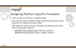 #engageug
Designing Platform Specific Framesets
• Let’s revisit our iPhone vs tablet design
• We want to avoid multiple design elements doing the same
thing but for different screen sizes
• We opted to have a launch frameset containing one frame
with a computed value of
• @If(@Platform([Specific])="iPhone";"phone";
@Platform([Specific])="iPad";"tablet";"other")
10
 