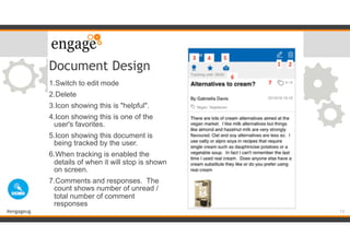 #engageug
Document Design
1.Switch to edit mode
2.Delete
3.Icon showing this is "helpful".
4.Icon showing this is one of the
user's favorites.
5.Icon showing this document is
being tracked by the user.
6.When tracking is enabled the
details of when it will stop is shown
on screen.
7.Comments and responses. The
count shows number of unread /
total number of comment
responses
13
 