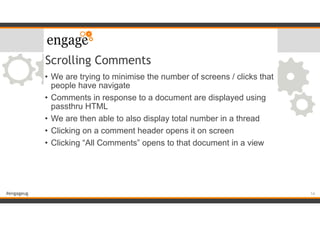 #engageug
Scrolling Comments
• We are trying to minimise the number of screens / clicks that
people have navigate
• Comments in response to a document are displayed using
passthru HTML
• We are then able to also display total number in a thread
• Clicking on a comment header opens it on screen
• Clicking “All Comments” opens to that document in a view
14
 