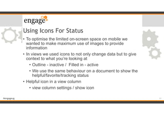 #engageug
Using Icons For Status
• To optimise the limited on-screen space on mobile we
wanted to make maximum use of images to provide
information
• In views we used icons to not only change data but to give
context to what you’re looking at
• Outline - inactive / Filled in - active
• We use the same behaviour on a document to show the
helpful/favorite/tracking status
• Helpful icon in a view column
• view column settings / show icon
17
 